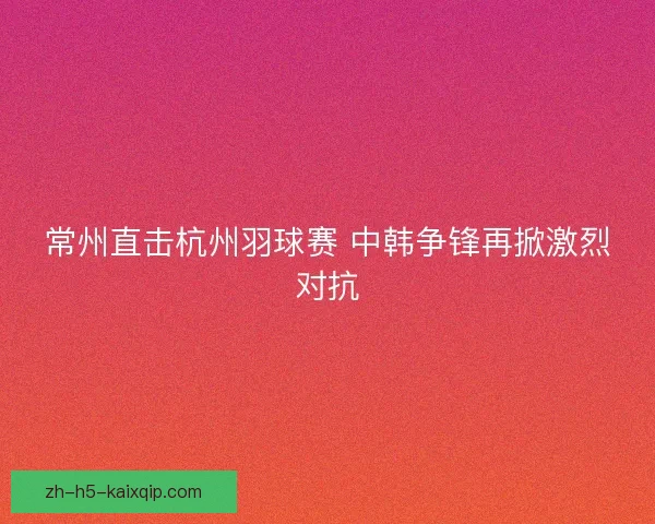 常州直击杭州羽球赛 中韩争锋再掀激烈对抗
